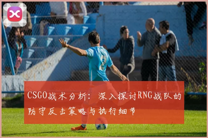 CSGO战术分析：深入探讨RNG战队的防守反击策略与执行细节