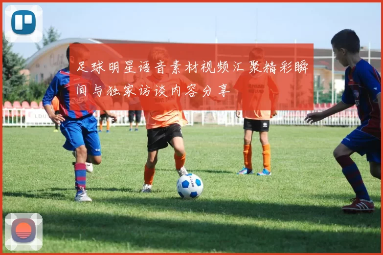 足球明星语音素材视频汇聚精彩瞬间与独家访谈内容分享