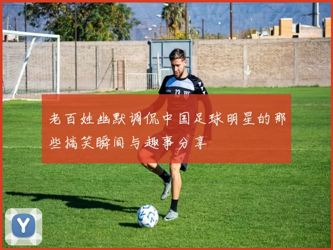 老百姓幽默调侃中国足球明星的那些搞笑瞬间与趣事分享
