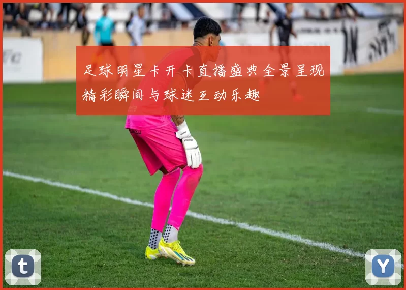 足球明星卡开卡直播盛典全景呈现精彩瞬间与球迷互动乐趣