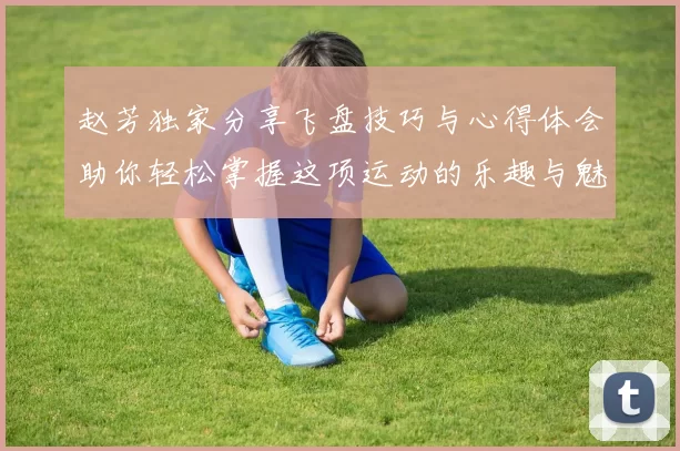 赵芳独家分享飞盘技巧与心得体会助你轻松掌握这项运动的乐趣与魅力