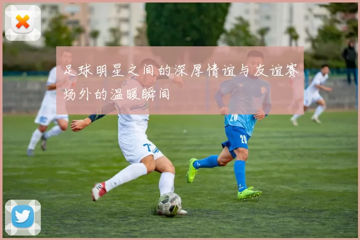 足球明星之间的深厚情谊与友谊赛场外的温暖瞬间