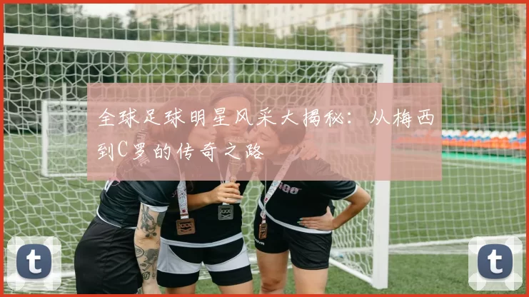 全球足球明星风采大揭秘：从梅西到C罗的传奇之路
