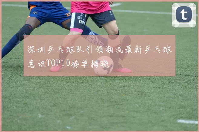 深圳乒乓球队引领潮流最新乒乓球意识TOP10榜单揭晓