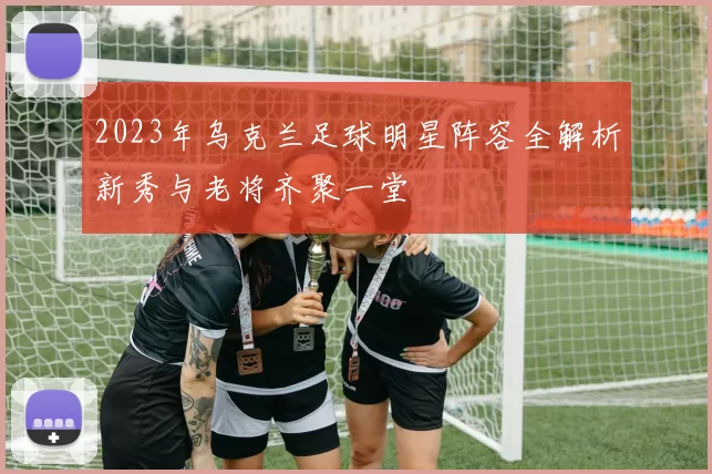 2023年乌克兰足球明星阵容全解析新秀与老将齐聚一堂