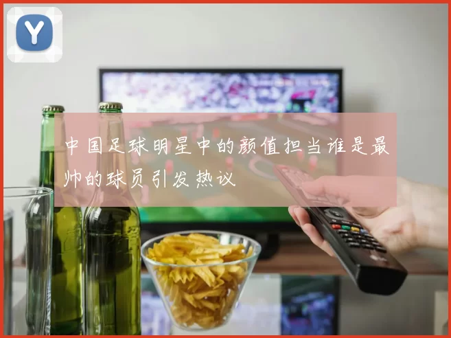 中国足球明星中的颜值担当谁是最帅的球员引发热议