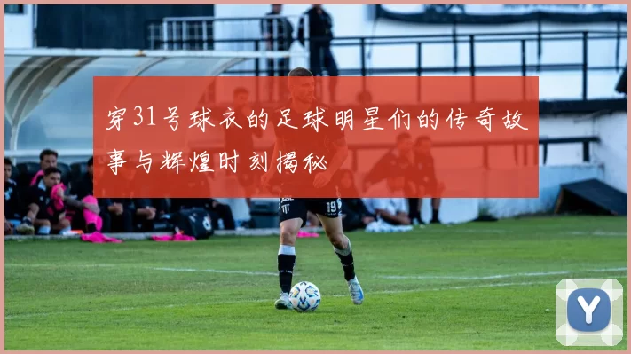 穿31号球衣的足球明星们的传奇故事与辉煌时刻揭秘