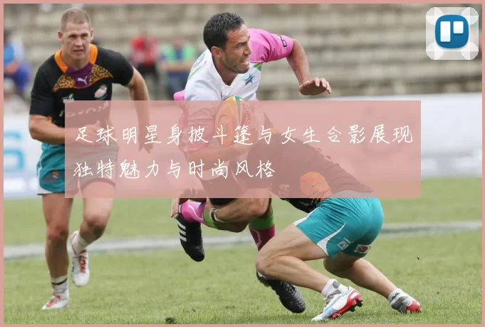 足球明星身披斗篷与女生合影展现独特魅力与时尚风格