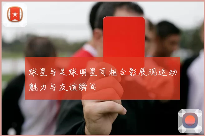 球星与足球明星同框合影展现运动魅力与友谊瞬间