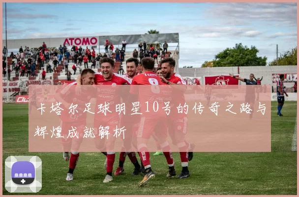 卡塔尔足球明星10号的传奇之路与辉煌成就解析