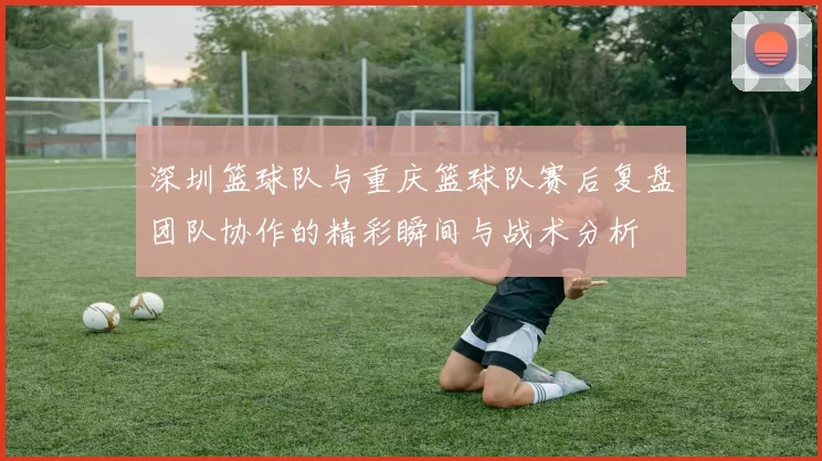 深圳篮球队与重庆篮球队赛后复盘团队协作的精彩瞬间与战术分析