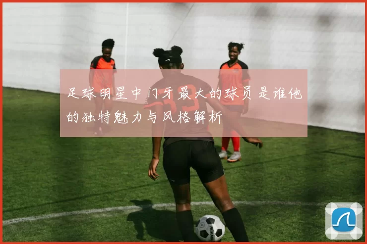 足球明星中门牙最大的球员是谁他的独特魅力与风格解析