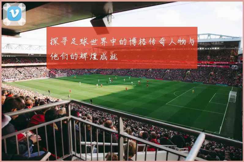 探寻足球世界中的博格传奇人物与他们的辉煌成就