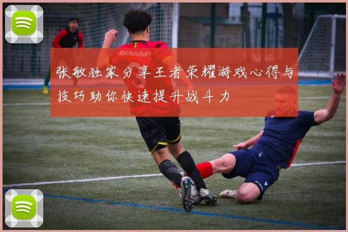 张敏独家分享王者荣耀游戏心得与技巧助你快速提升战斗力