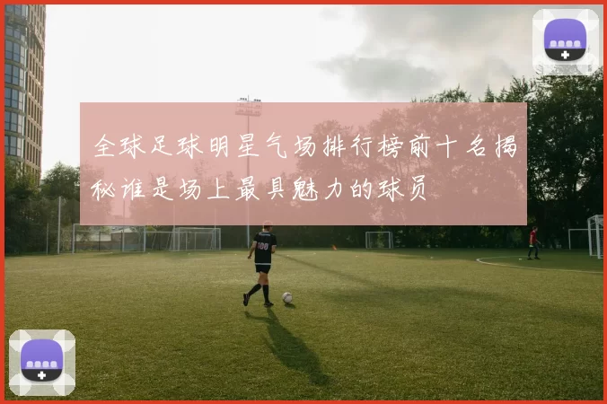 全球足球明星气场排行榜前十名揭秘谁是场上最具魅力的球员