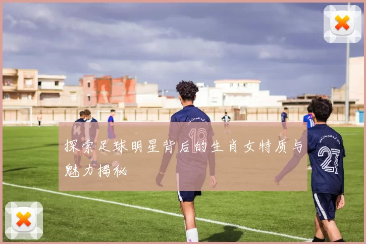 探索足球明星背后的生肖女特质与魅力揭秘