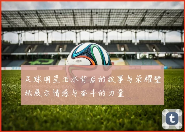 足球明星泪水背后的故事与荣耀壁纸展示情感与奋斗的力量