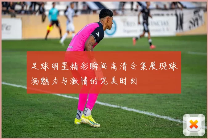 足球明星精彩瞬间高清合集展现球场魅力与激情的完美时刻