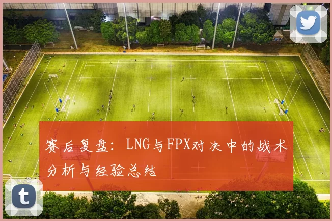 赛后复盘：LNG与FPX对决中的战术分析与经验总结