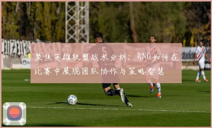 聚焦英雄联盟战术分析：RNG如何在比赛中展现团队协作与策略智慧
