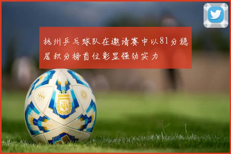 杭州乒乓球队在邀请赛中以81分稳居积分榜首位彰显强劲实力