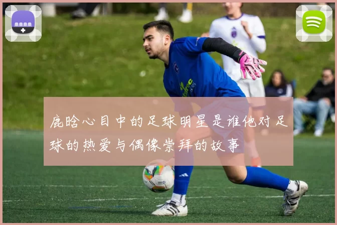 鹿晗心目中的足球明星是谁他对足球的热爱与偶像崇拜的故事